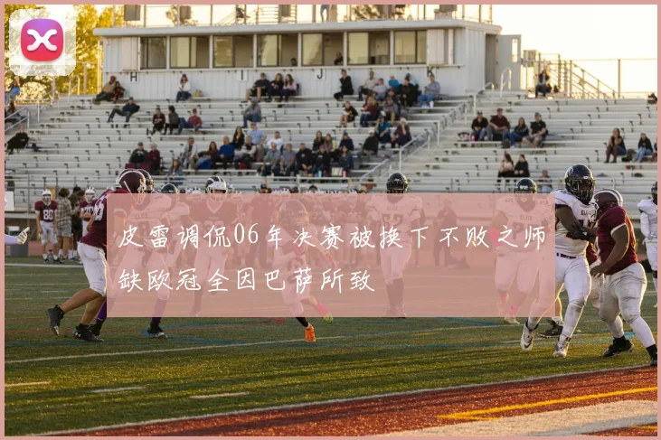 皮雷调侃06年决赛被换下不败之师缺欧冠全因巴萨所致