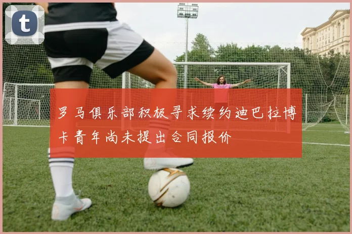 罗马俱乐部积极寻求续约迪巴拉博卡青年尚未提出合同报价