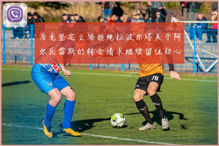 马竞坚定立场拒绝拉波尔塔关于阿尔瓦雷斯的转会请求继续留住核心球员