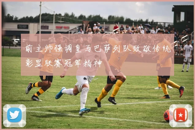 前主帅强调皇马巴萨列队致敬传统彰显联赛冠军精神