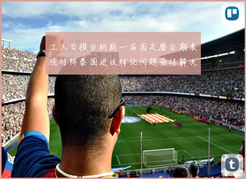 工人日报分析新一届国足磨合期表现对阵泰国进攻转化问题亟待解决