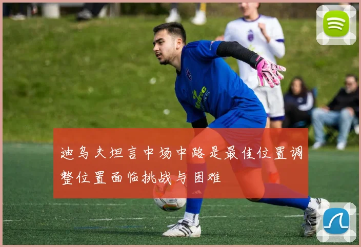 迪乌夫坦言中场中路是最佳位置调整位置面临挑战与困难
