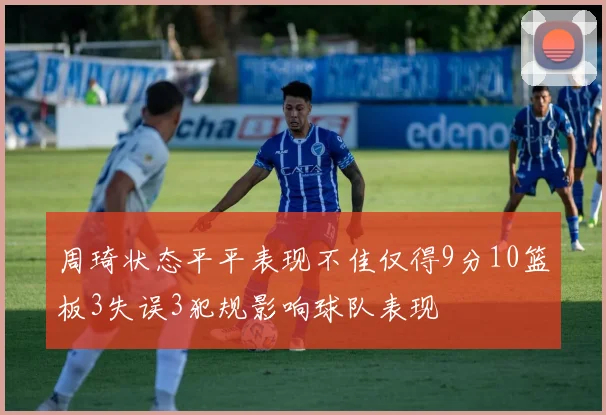 周琦状态平平表现不佳仅得9分10篮板3失误3犯规影响球队表现