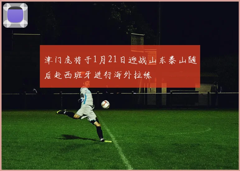 津门虎将于1月21日迎战山东泰山随后赴西班牙进行海外拉练