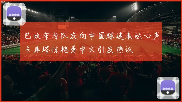 巴坎布与队友向中国球迷表达心声卡库塔惊艳秀中文引发热议