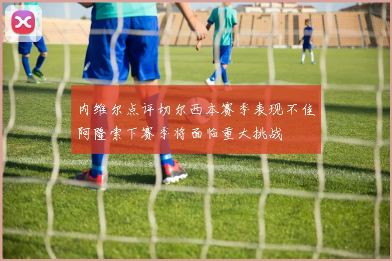 内维尔点评切尔西本赛季表现不佳阿隆索下赛季将面临重大挑战