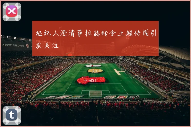 经纪人澄清萨拉赫转会土超传闻引发关注