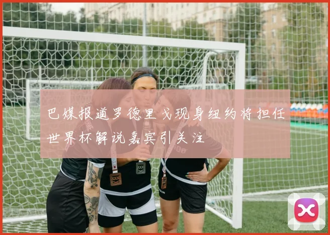 巴媒报道罗德里戈现身纽约将担任世界杯解说嘉宾引关注